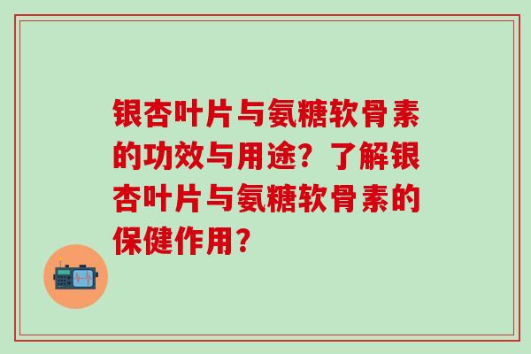银杏叶片与氨糖软骨素的功效与用途？了解银杏叶片与氨糖软骨素的保健作用？