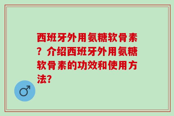 西班牙外用氨糖软骨素？介绍西班牙外用氨糖软骨素的功效和使用方法？