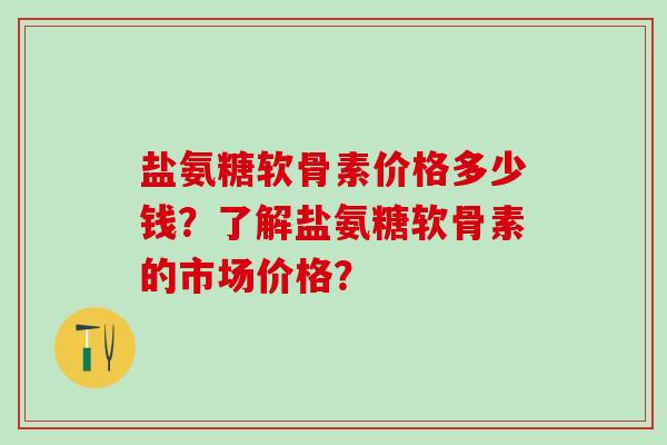 盐氨糖软骨素价格多少钱？了解盐氨糖软骨素的市场价格？
