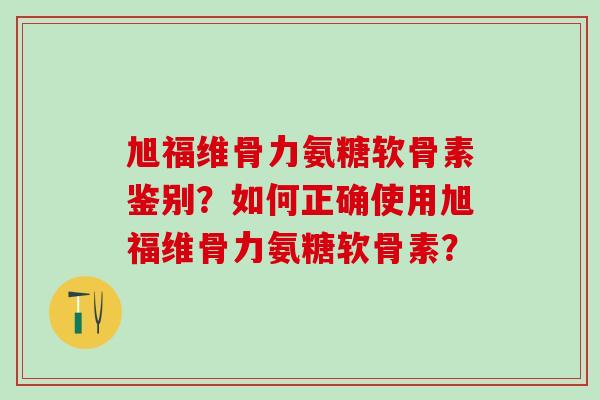 旭福维骨力氨糖软骨素鉴别？如何正确使用旭福维骨力氨糖软骨素？