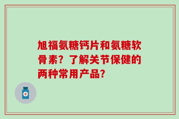 旭福氨糖钙片和氨糖软骨素？了解关节保健的两种常用产品？