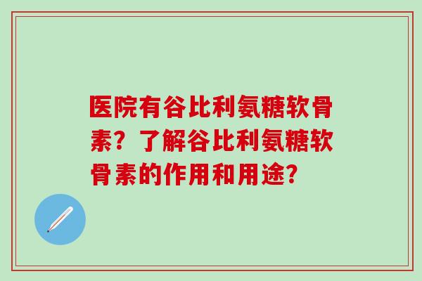 医院有谷比利氨糖软骨素？了解谷比利氨糖软骨素的作用和用途？
