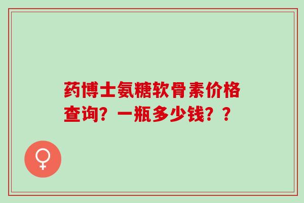 药博士氨糖软骨素价格查询？一瓶多少钱？？