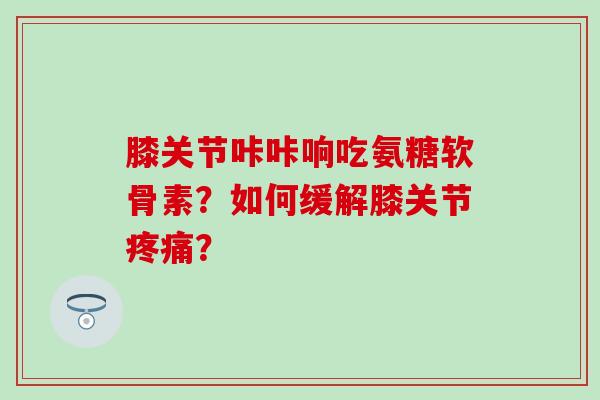 膝关节咔咔响吃氨糖软骨素？如何缓解膝关节疼痛？