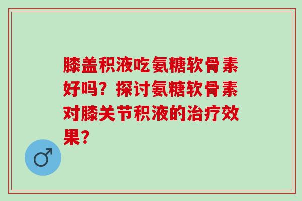 膝盖积液吃氨糖软骨素好吗？探讨氨糖软骨素对膝关节积液的效果？
