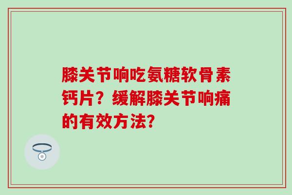 膝关节响吃氨糖软骨素钙片？缓解膝关节响痛的有效方法？