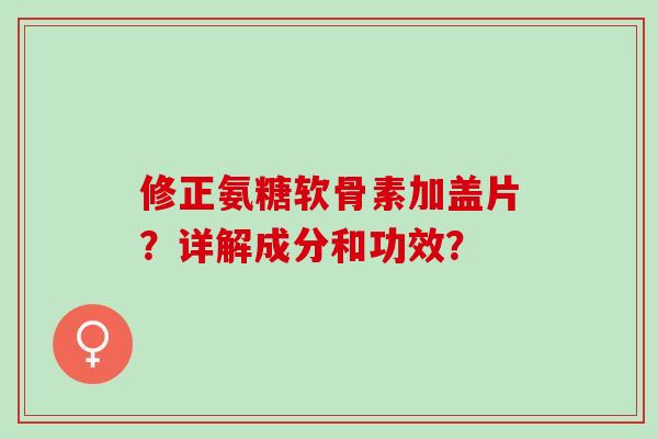 修正氨糖软骨素加盖片？详解成分和功效？