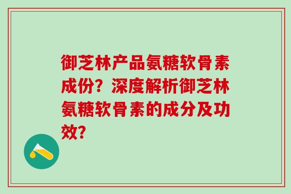 御芝林产品氨糖软骨素成份？深度解析御芝林氨糖软骨素的成分及功效？