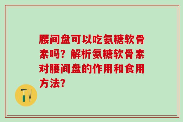 腰间盘可以吃氨糖软骨素吗？解析氨糖软骨素对腰间盘的作用和食用方法？