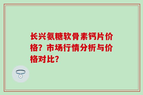 长兴氨糖软骨素钙片价格?市场行情分析与价格对比? 长兴氨糖软骨素钙片价格?市场行情分析与价格对比?