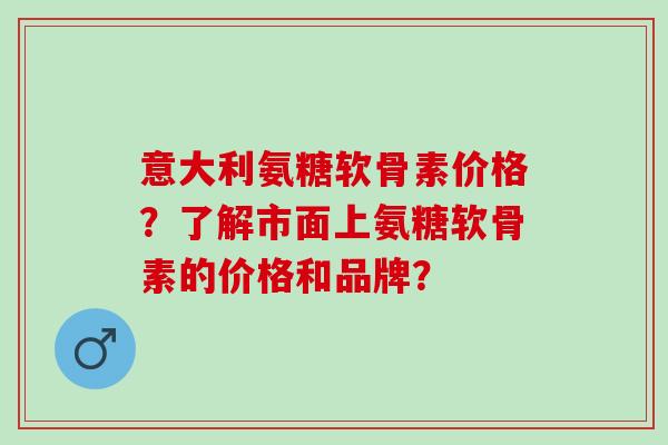 意大利氨糖软骨素价格？了解市面上氨糖软骨素的价格和品牌？