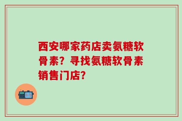 西安哪家药店卖氨糖软骨素？寻找氨糖软骨素销售门店？
