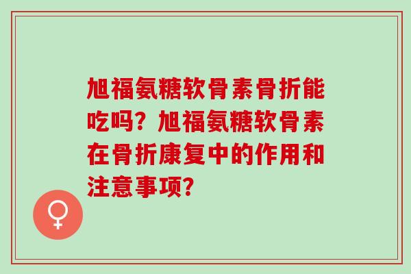 旭福氨糖软骨素骨折能吃吗？旭福氨糖软骨素在骨折康复中的作用和注意事项？
