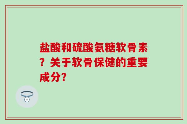 盐酸和硫酸氨糖软骨素？关于软骨保健的重要成分？