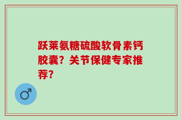 跃莱氨糖硫酸软骨素钙胶囊？关节保健专家推荐？