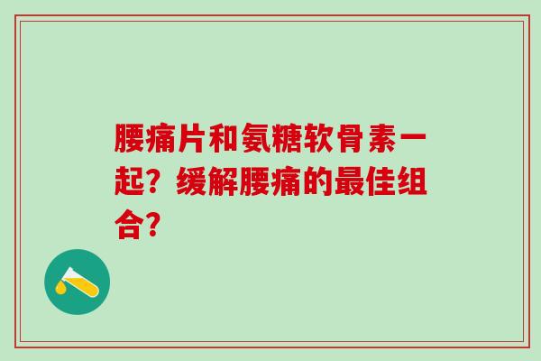 腰痛片和氨糖软骨素一起？缓解腰痛的最佳组合？