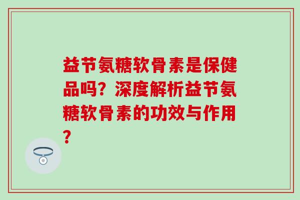 益节氨糖软骨素是保健品吗？深度解析益节氨糖软骨素的功效与作用？