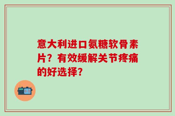 意大利进口氨糖软骨素片？有效缓解关节疼痛的好选择？