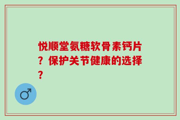 悦顺堂氨糖软骨素钙片？保护关节健康的选择？