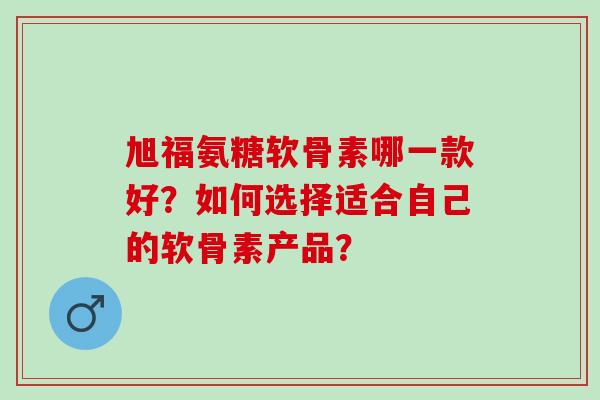 旭福氨糖软骨素哪一款好？如何选择适合自己的软骨素产品？