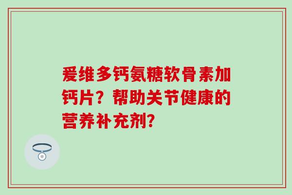 爰维多钙氨糖软骨素加钙片？帮助关节健康的营养补充剂？