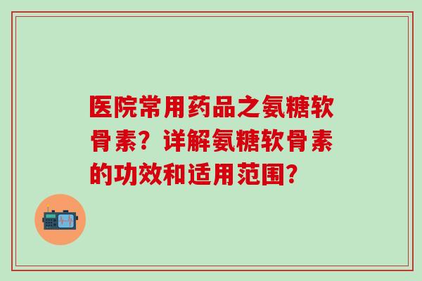 医院常用药品之氨糖软骨素？详解氨糖软骨素的功效和适用范围？