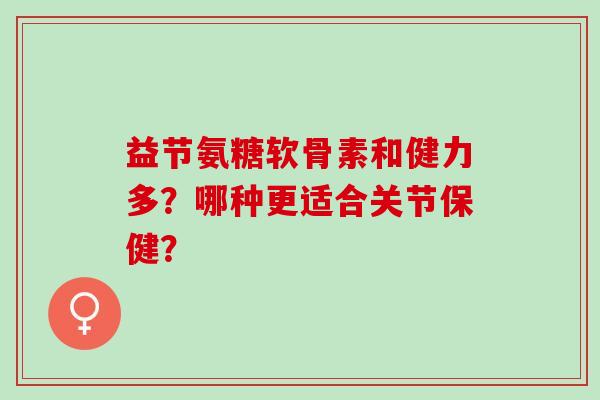 益节氨糖软骨素和健力多?哪种更适合关节保健? 益节氨糖软骨素和健力多?哪种更适合关节保健?