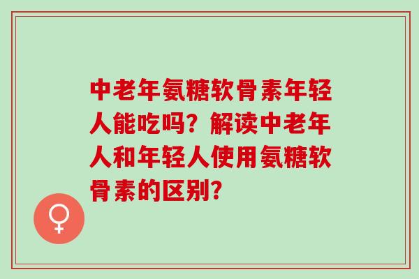 中老年氨糖软骨素年轻人能吃吗？解读中老年人和年轻人使用氨糖软骨素的区别？