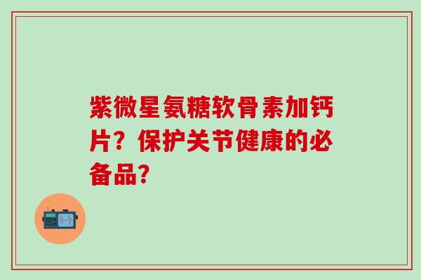 紫微星氨糖软骨素加钙片？保护关节健康的必备品？