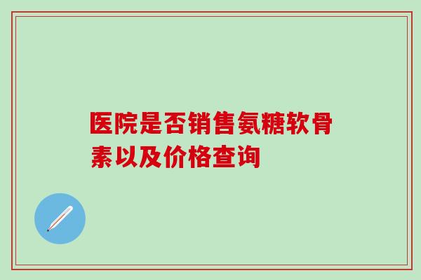 医院是否销售氨糖软骨素以及价格查询