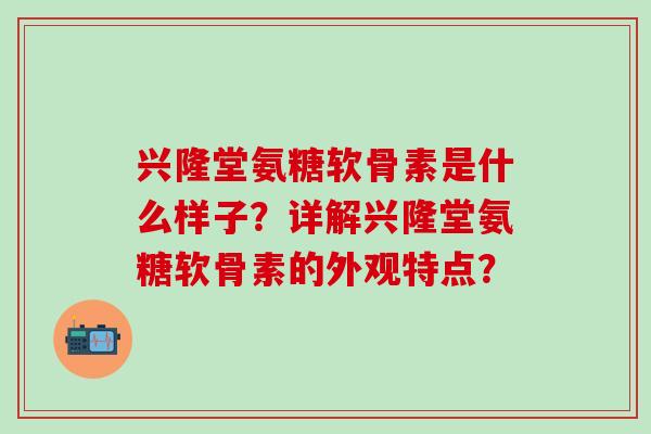 兴隆堂氨糖软骨素是什么样子?详解兴隆堂氨糖软骨素的外观特点? 兴隆堂氨糖软骨素是什么样子?详解兴隆堂氨糖软骨素的外观特点?