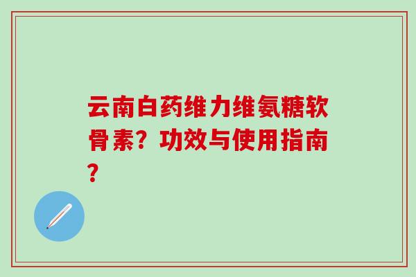 云南白药维力维氨糖软骨素?功效与使用指南? 云南白药维力维氨糖软骨素?功效与使用指南?