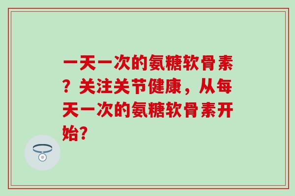 一天一次的氨糖软骨素？关注关节健康，从每天一次的氨糖软骨素开始？