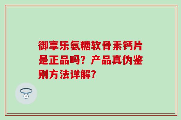 御享乐氨糖软骨素钙片是正品吗？产品真伪鉴别方法详解？
