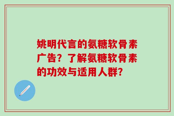 姚明代言的氨糖软骨素广告？了解氨糖软骨素的功效与适用人群？