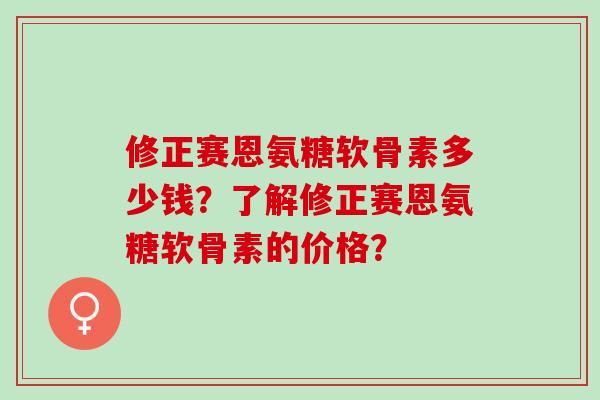 修正赛恩氨糖软骨素多少钱?了解修正赛恩氨糖软骨素的价格? 修正赛恩氨糖软骨素多少钱?了解修正赛恩氨糖软骨素的价格?