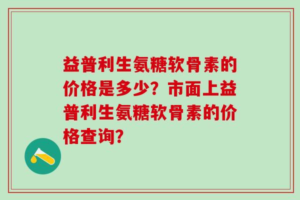 益普利生氨糖软骨素的价格是多少？市面上益普利生氨糖软骨素的价格查询？