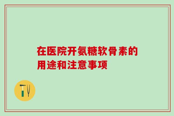 在医院开氨糖软骨素的用途和注意事项 在医院开氨糖软骨素的用途和注意事项