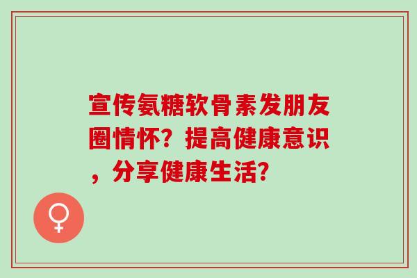 宣传氨糖软骨素发朋友圈情怀？提高健康意识，分享健康生活？