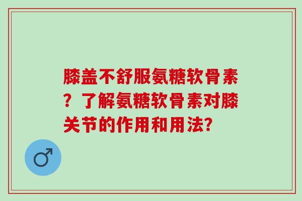 膝盖不舒服氨糖软骨素?了解氨糖软骨素对膝关节的作用和用法? 膝盖不舒服氨糖软骨素?了解氨糖软骨素对膝关节的作用和用法?