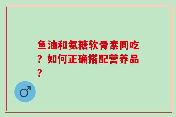 鱼油和氨糖软骨素同吃？如何正确搭配营养品？