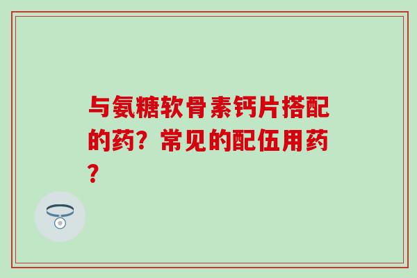 与氨糖软骨素钙片搭配的药？常见的配伍用药？