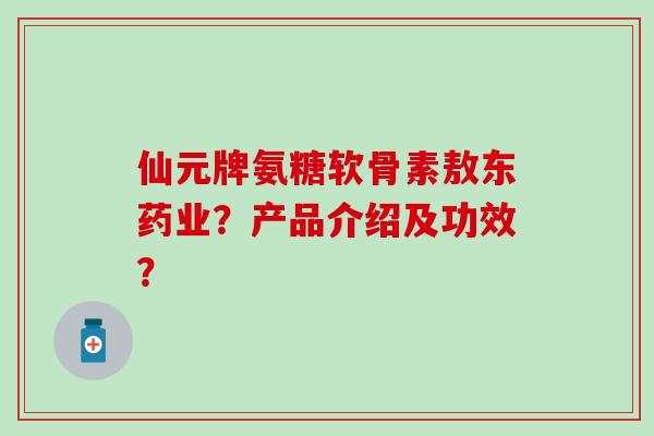 仙元牌氨糖软骨素敖东药业?产品介绍及功效? 仙元牌氨糖软骨素敖东药业?产品介绍及功效?