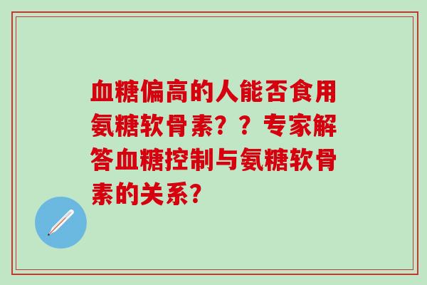 血糖偏高的人能否食用氨糖软骨素？？专家解答血糖控制与氨糖软骨素的关系？