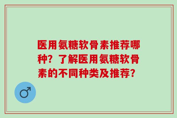 医用氨糖软骨素推荐哪种？了解医用氨糖软骨素的不同种类及推荐？