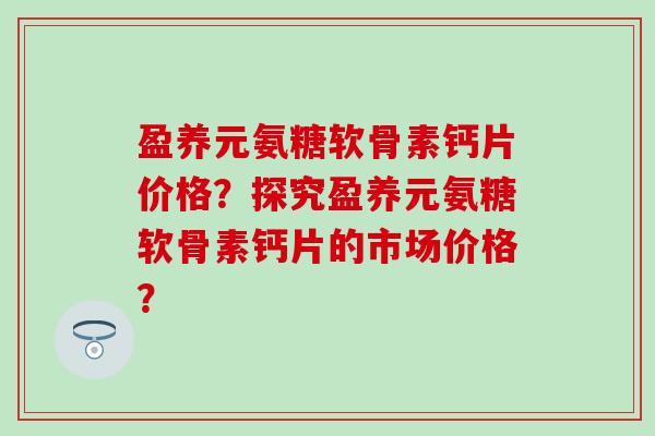 盈养元氨糖软骨素钙片价格？探究盈养元氨糖软骨素钙片的市场价格？