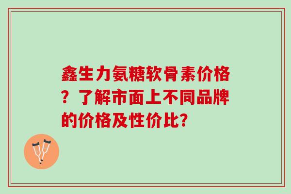 鑫生力氨糖软骨素价格？了解市面上不同品牌的价格及性价比？