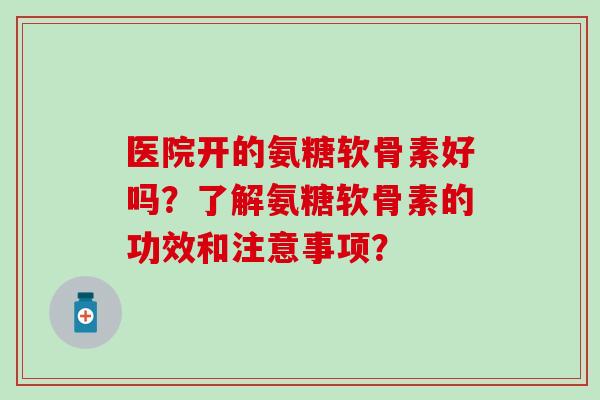 医院开的氨糖软骨素好吗？了解氨糖软骨素的功效和注意事项？