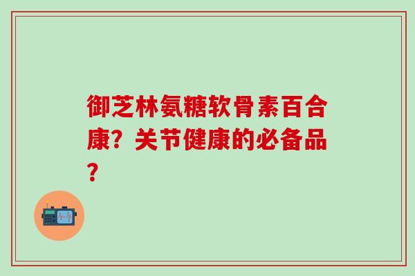 御芝林氨糖软骨素百合康？关节健康的必备品？
