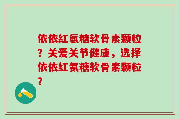 依依红氨糖软骨素颗粒?关爱关节健康,选择依依红氨糖软骨素颗粒? 依依红氨糖软骨素颗粒?关爱关节健康,选择依依红氨糖软骨素颗粒?